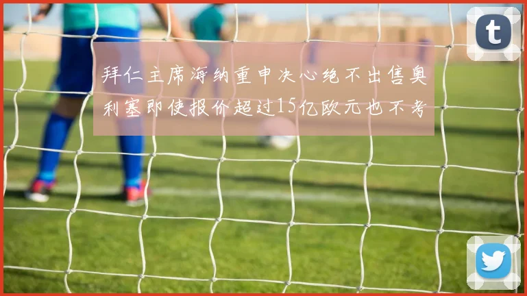 拜仁主席海纳重申决心绝不出售奥利塞即使报价超过15亿欧元也不考虑
