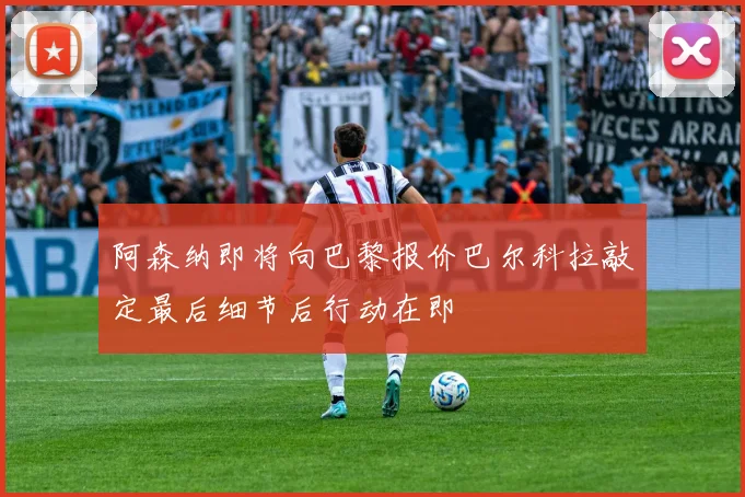 阿森纳即将向巴黎报价巴尔科拉敲定最后细节后行动在即