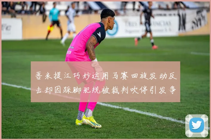 吾米提江巧妙运用马赛回旋发动反击却因踩脚犯规被裁判吹停引发争议