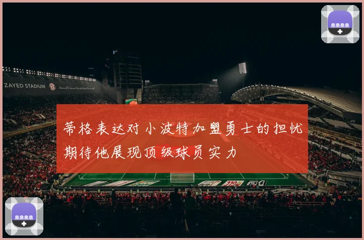 蒂格表达对小波特加盟勇士的担忧期待他展现顶级球员实力