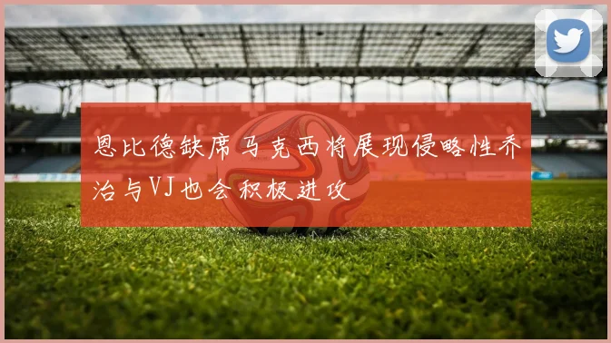 恩比德缺席马克西将展现侵略性乔治与VJ也会积极进攻