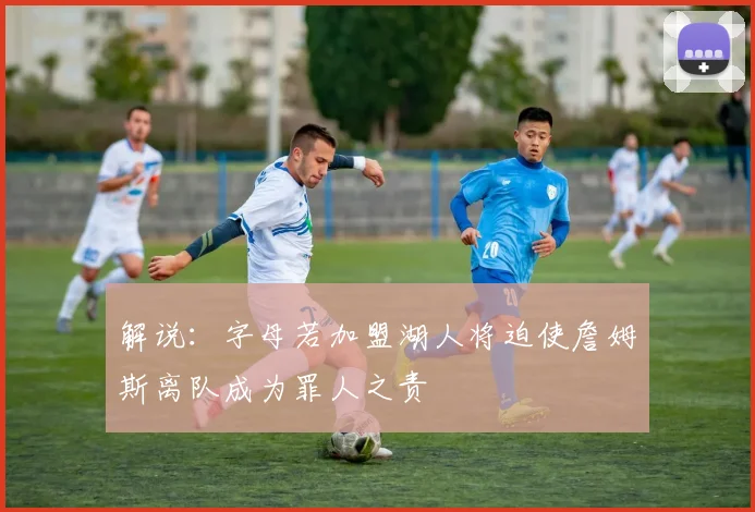 解说：字母若加盟湖人将迫使詹姆斯离队成为罪人之责