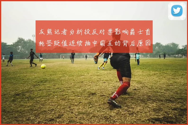 灰熊记者分析投反对票影响爵士首轮签贬值连续抽中前五的背后原因
