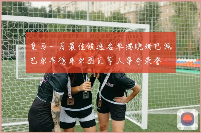 皇马一月最佳候选名单揭晓姆巴佩巴尔韦德库尔图瓦等人争夺荣誉