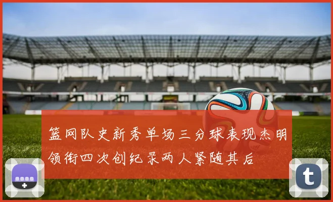 篮网队史新秀单场三分球表现杰明领衔四次创纪录两人紧随其后