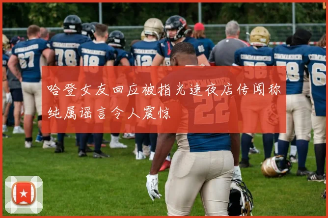 哈登女友回应被指光速夜店传闻称纯属谣言令人震惊