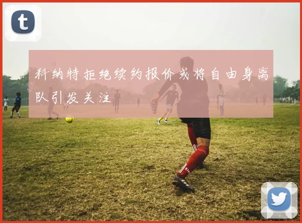 科纳特拒绝续约报价或将自由身离队引发关注