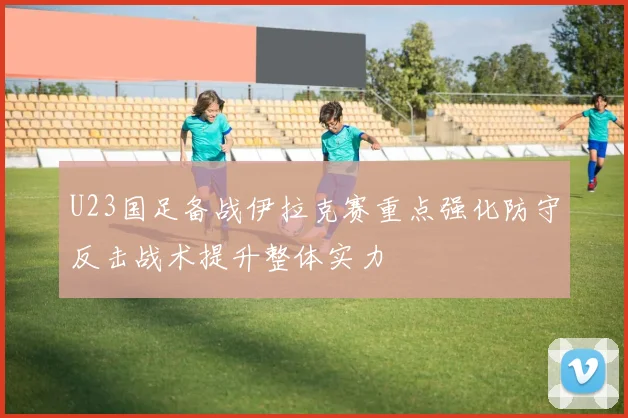 U23国足备战伊拉克赛重点强化防守反击战术提升整体实力