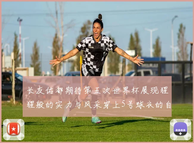 长友佑都期待第五次世界杯展现猩猩般的实力与风采穿上5号球衣的自豪感