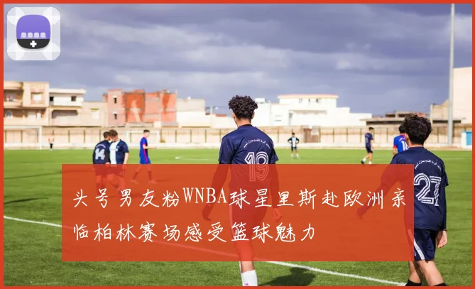 头号男友粉WNBA球星里斯赴欧洲亲临柏林赛场感受篮球魅力