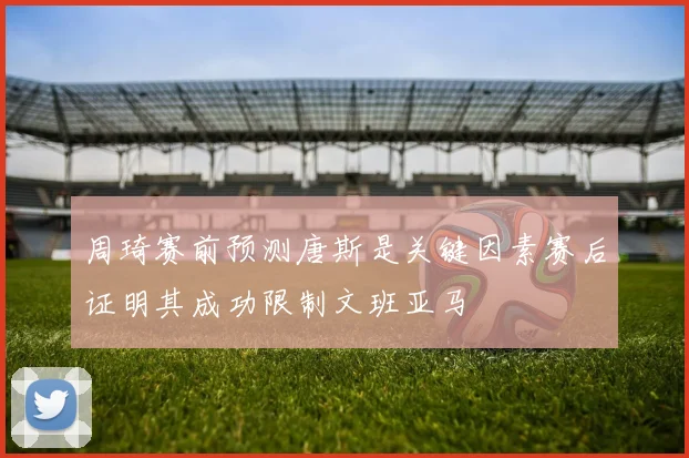 周琦赛前预测唐斯是关键因素赛后证明其成功限制文班亚马